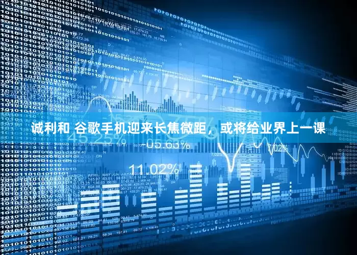 诚利和 谷歌手机迎来长焦微距，或将给业界上一课