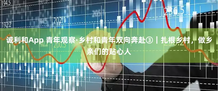 诚利和App 青年观察·乡村和青年双向奔赴③｜扎根乡村，做乡亲们的贴心人