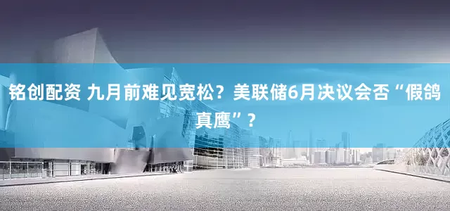 铭创配资 九月前难见宽松？美联储6月决议会否“假鸽真鹰”？