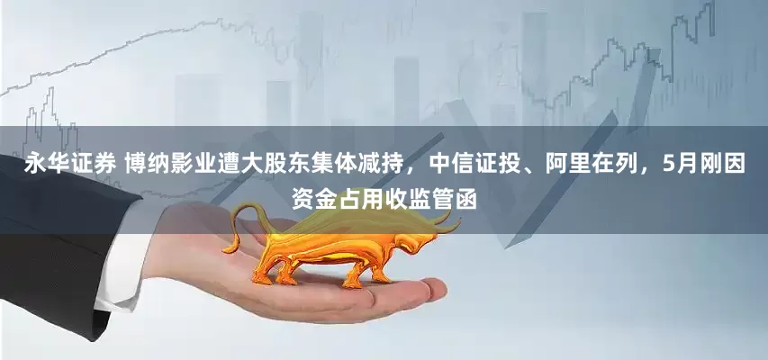 永华证券 博纳影业遭大股东集体减持，中信证投、阿里在列，5月刚因资金占用收监管函