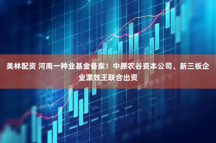 美林配资 河南一种业基金备案！中原农谷资本公司、新三板企业漯效王联合出资
