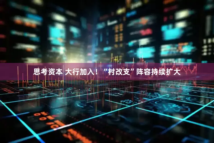 思考资本 大行加入！“村改支”阵容持续扩大