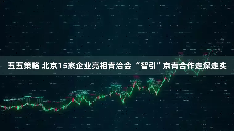 五五策略 北京15家企业亮相青洽会 “智引”京青合作走深走实
