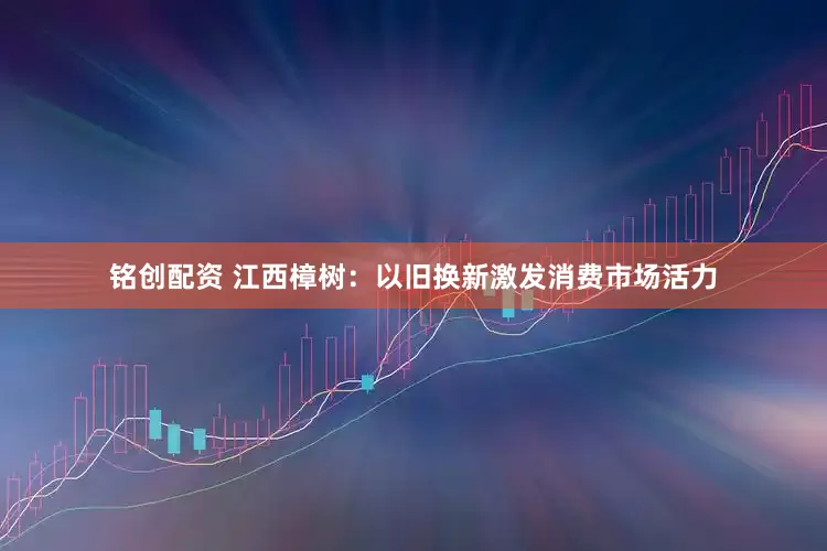 铭创配资 江西樟树：以旧换新激发消费市场活力