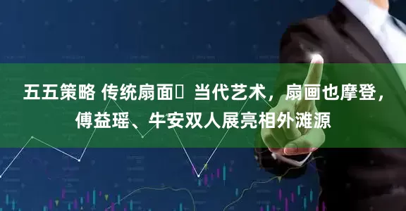 五五策略 传统扇面➕当代艺术，扇画也摩登，傅益瑶、牛安双人展亮相外滩源