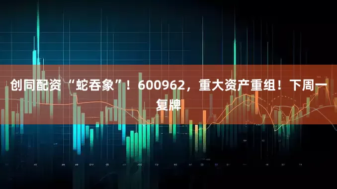 创同配资 “蛇吞象”！600962，重大资产重组！下周一复牌