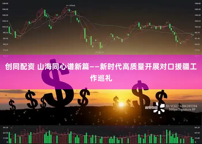 创同配资 山海同心谱新篇——新时代高质量开展对口援疆工作巡礼