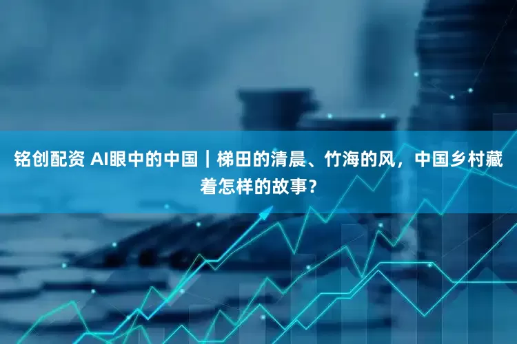 铭创配资 AI眼中的中国｜梯田的清晨、竹海的风，中国乡村藏着怎样的故事？