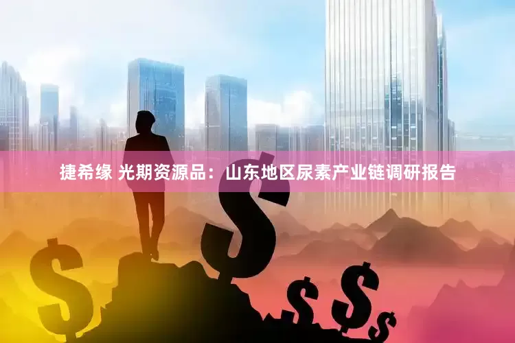 捷希缘 光期资源品：山东地区尿素产业链调研报告