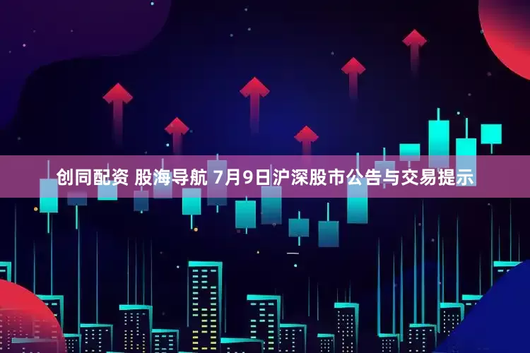 创同配资 股海导航 7月9日沪深股市公告与交易提示