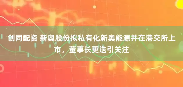 创同配资 新奥股份拟私有化新奥能源并在港交所上市，董事长更迭引关注
