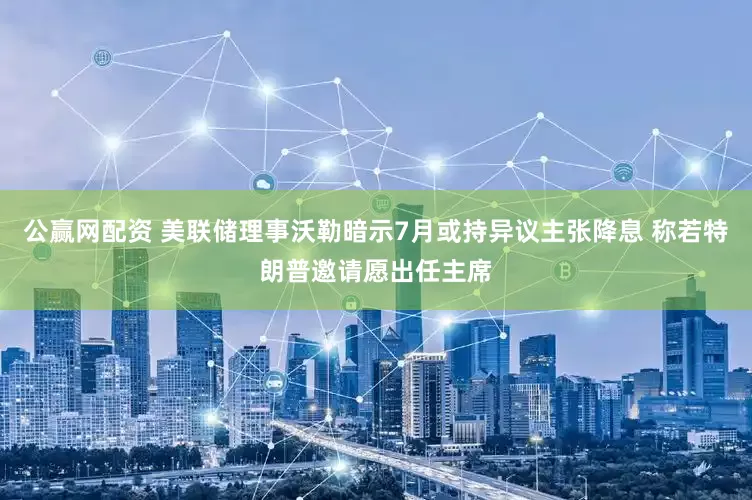 公赢网配资 美联储理事沃勒暗示7月或持异议主张降息 称若特朗普邀请愿出任主席
