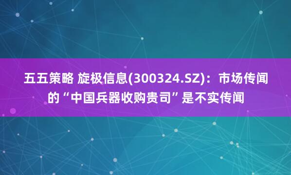 五五策略 旋极信息(300324.SZ)：市场传闻的“中国兵器收购贵司”是不实传闻