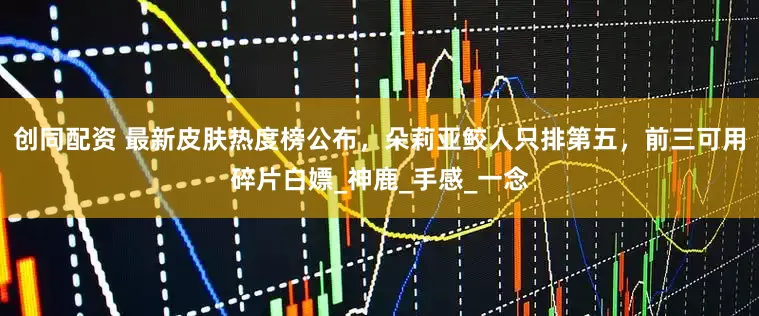 创同配资 最新皮肤热度榜公布，朵莉亚鲛人只排第五，前三可用碎片白嫖_神鹿_手感_一念