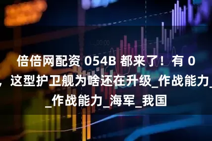 倍倍网配资 054B 都来了！有 055 的时代，这型护卫舰为啥还在升级_作战能力_海军_我国