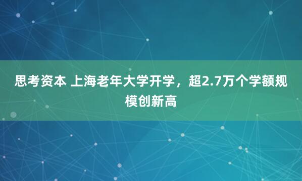 思考资本 上海老年大学开学，超2.7万个学额规模创新高
