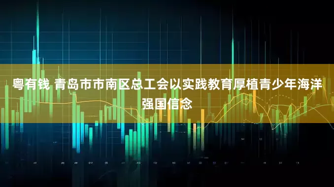 粤有钱 青岛市市南区总工会以实践教育厚植青少年海洋强国信念
