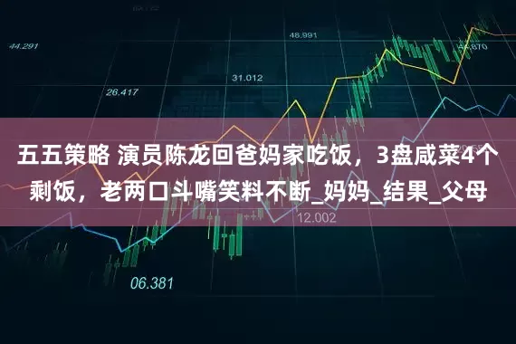 五五策略 演员陈龙回爸妈家吃饭，3盘咸菜4个剩饭，老两口斗嘴笑料不断_妈妈_结果_父母