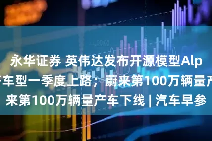 永华证券 英伟达发布开源模型Alpamayo，首搭车型一季度上路；蔚来第100万辆量产车下线 | 汽车早参